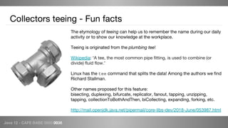 Java 12 - CAFE BABE 0000 0038
Collectors teeing - Fun facts
The etymology of teeing can help us to remember the name during our daily
activity or to show our knowledge at the workplace.
Teeing is originated from the plumbing tee!
Wikipedia: ‘A tee, the most common pipe fitting, is used to combine (or
divide) fluid flow.’
Linux has the tee command that splits the data! Among the authors we find
Richard Stallman.
Other names proposed for this feature:
bisecting, duplexing, bifurcate, replicator, fanout, tapping, unzipping,
tapping, collectionToBothAndThen, biCollecting, expanding, forking, etc.
http://mail.openjdk.java.net/pipermail/core-libs-dev/2018-June/053987.html
 