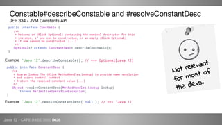Java 12 - CAFE BABE 0000 0038
Constable#describeConstable and #resolveConstantDesc
JEP 334 - JVM Constants API
public interface Constable {
/**
* Returns an {@link Optional} containing the nominal descriptor for this
* instance, if one can be constructed, or an empty {@link Optional}
* if one cannot be constructed. [...]
**/
Optional<? extends ConstantDesc> describeConstable();
}
"Java 12".describeConstable(); // ==> Optional[Java 12]Example
Not relevant
for most of
the devs.
public interface ConstantDesc {
/**
* @param lookup The {@link MethodHandles.Lookup} to provide name resolution
* and access control context
* @return the resolved constant value [...]
*/
Object resolveConstantDesc(MethodHandles.Lookup lookup)
throws ReflectiveOperationException;
}
"Java 12".resolveConstantDesc( null ); // ==> "Java 12"Example
 