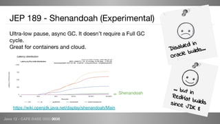 Java 12 - CAFE BABE 0000 0038
JEP 189 - Shenandoah (Experimental)
Ultra-low pause, async GC. It doesn’t require a Full GC
cycle.
Great for containers and cloud. Disabled in
Oracle builds...
Shenandoah
… but in
RedHat buildssince JDK 8https://wiki.openjdk.java.net/display/shenandoah/Main
Latency distribution
 