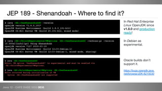 Java 12 - CAFE BABE 0000 0038
JEP 189 - Shenandoah - Where to find it?
$ java -XX:+UseShenandoahGC -version
openjdk version "1.8.0_191"
OpenJDK Runtime Environment (build 1.8.0_191-b12)
OpenJDK 64-Bit Server VM (build 25.191-b12, mixed mode)
In Red Hat Enterprise
Linux OpenJDK since
v1.8.0 and production
ready!
$ java -XX:+UnlockExperimentalVMOptions -XX:+UseShenandoahGC -verbose:gc -version
[0.005s][info][gc] Using Shenandoah
openjdk version "12" 2019-03-19
OpenJDK Runtime Environment (build 12+33-Debian-1)
OpenJDK 64-Bit Server VM (build 12+33-Debian-1, mixed mode, sharing)
In Debian as
experimental.
$ java -XX:+UseShenandoahGC
Error: VM option 'UseShenandoahGC' is experimental and must be enabled via
-XX:+UnlockExperimentalVMOptions.
$ java -XX:+UnlockExperimentalVMOptions -XX:+UseShenandoahGC
Error occurred during initialization of VM
Option -XX:+UseShenandoahGC not supported
Oracle builds don’t
support it.
https://bugs.openjdk.java.
net/browse/JDK-8215030
 