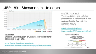 Java 12 - CAFE BABE 0000 0038
JEP 189 - Shenandoah - In depth
Only for GC hackers
The most detailed and technical
presentation of Shenandoah is from
Aleksey Shipilëv (Red Hat), the
author of this GC.
https://shipilev.net/talks/
javazone-Sep2018-shenandoah.pdf
For starters
Excellent GC introduction by Jelastic. They initiated and
contributed to JEP 346.
https://www.slideshare.net/jelastic/
elastic-jvm-automatic-vertical-scaling-of-the-java-heap
 