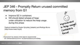 Java 12 - CAFE BABE 0000 0038
Shenandoah has already similar features (experimental):
-XX:+ShenandoahUncommit -XX:ShenandoahUncommitDelay
JEP 346 - Promptly Return unused committed
memory from G1
● Improve GC in containers
● VM should detect phases of heap
under-utilization to reduce the heap usage
during this phase
Feature initiated by Ruslan Synytsky (Jelastic) and Rodrigo Bruno
(http://www.inesc-id.pt/).
Improvement
in heap usage!
Containers
focus!
 