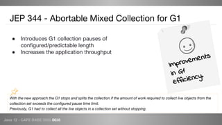 Java 12 - CAFE BABE 0000 0038
With the new approach the G1 stops and splits the collection if the amount of work required to collect live objects from the
collection set exceeds the configured pause time limit.
Previously, G1 had to collect all the live objects in a collection set without stopping.
JEP 344 - Abortable Mixed Collection for G1
● Introduces G1 collection pauses of
configured/predictable length
● Increases the application throughput
Improvements
in G1
efficiency.
 
