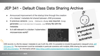 Java 12 - CAFE BABE 0000 0038
● Announced improvement of the startup time through the creation
of a classes’ metadata list shared between JVM processes
● In previous versions java -Xshare:dump was required. dump
generates jre/lib/server/classes.jsa binary file with the
metadata
●
JEP 341 - Default Class Data Sharing Archive
CDS records in a file the classes’ metadata to use it with the JVM. It is possible to include the application classpath since JEP
310 (Java 10). The improvement could be noticeable in particular scenarios with multiple JVMs sharing the same metadata.
CDS documentation. An informative article https://blog.codefx.org/java/application-class-data-sharing/
No noticeable
improvement
in modern
scenarios
Is it still relevant in a docker / kubernetes /
microservices world?
 