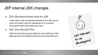Java 12 - CAFE BABE 0000 0038
JEP internal JDK changes
● 230: Microbenchmark tools for JDK
“Add a basic suite of microbenchmarks to the JDK source
code, and make it easy for developers to run existing
microbenchmarks and create new ones.”
● 340: One AArch64 Port
“Remove all of the sources related to the arm64 port while
retaining the 32-bit ARM port and the 64-bit aarch64 port.” Not relevant
to us
developers!
 