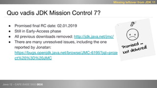 Java 12 - CAFE BABE 0000 0038
Quo vadis JDK Mission Control 7?
● Promised final RC date: 02.01.2019
● Still in Early-Access phase
● All previous downloads removed: http://jdk.java.net/jmc/
● There are many unresolved issues, including the one
reported by Jonatan:
https://bugs.openjdk.java.net/browse/JMC-6195?jql=proje
ct%20%3D%20JMC
Promised …
Not delivered!
Missing leftover from JDK 11
 