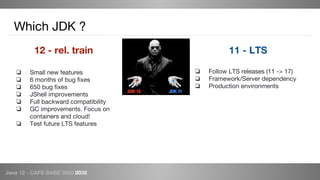 Java 12 - CAFE BABE 0000 0038
Which JDK ?
12 - rel. train
❏ Small new features
❏ 6 months of bug fixes
❏ 650 bug fixes
❏ JShell improvements
❏ Full backward compatibility
❏ GC improvements. Focus on
containers and cloud!
❏ Test future LTS features
11 - LTS
❏ Follow LTS releases (11 -> 17)
❏ Framework/Server dependency
❏ Production environments
 