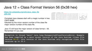 Java 12 - CAFE BABE 0000 0038
https://en.wikipedia.org/wiki/Java_class_file
JSR 202
Java 12 = Class Format Version 56 (0x38 hex)
Compiled Java classes start with a magic number in hex:
CAFE BABE
followed by the minor version number of the class file
major version number of the class file.
Java 12 will have the major version of class format = 56.
Remember it if you see:
Exception in thread "main" java.lang.UnsupportedClassVersionError: Example
has been compiled by a more recent version of the Java Runtime (class file
version 56.0), this version of the Java Runtime only recognizes class file
versions up to 55.0
> hexdump -C Example.class
00000000 ca fe ba be 00 00 00 38 00 1c 0a 00 06 00 0e 09 |.......7........|
00000010 00 0f 00 10 08 00 11 0a 00 12 00 13 07 00 14 07 |................|
00000020 00 15 01 00 06 3c 69 6e 69 74 3e 01 00 03 28 29 |.....<init>...()|
00000030 56 01 00 04 43 6f 64 65 01 00 0f 4c 69 6e 65 4e |V...Code...LineN|
00000040 75 6d 62 65 72 54 61 62 6c 65 01 00 04 6d 61 69 |umberTable...mai|
00000050 6e 01 00 0a 53 6f 75 72 63 65 46 69 6c 65 01 00 |n...SourceFile..|
00000060 0c 45 78 61 6d 70 6c 65 2e 6a 61 76 61 0c 00 07 |.Example.java...|
 