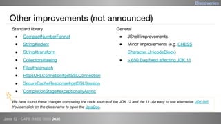 Java 12 - CAFE BABE 0000 0038
Other improvements (not announced)
● CompactNumberFormat
● String#indent
● String#transform
● Collectors#teeing
● Files#mismatch
● HttpsURLConnetion#getSSLConnection
● SecureCacheResponse#getSSLSession
● CompletionStage#exceptionallyAsync
● JShell improvements
● Minor improvements (e.g. CHESS
Character.UnicodeBlock)
● > 650 Bug fixed affecting JDK 11
Discoveries
We have found these changes comparing the code source of the JDK 12 and the 11. An easy to use alternative JDK Diff.
You can click on the class name to open the JavaDoc.
Standard library General
 