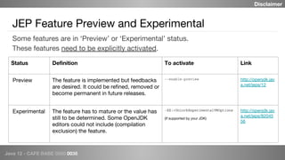 Java 12 - CAFE BABE 0000 0038
JEP Feature Preview and Experimental
Some features are in ‘Preview’ or ‘Experimental’ status.
These features need to be explicitly activated.
Status Definition To activate Link
Preview The feature is implemented but feedbacks
are desired. It could be refined, removed or
become permanent in future releases.
--enable-preview http://openjdk.jav
a.net/jeps/12
Experimental The feature has to mature or the value has
still to be determined. Some OpenJDK
editors could not include (compilation
exclusion) the feature.
-XX:+UnlockExperimentalVMOptions
(If supported by your JDK)
http://openjdk.jav
a.net/jeps/82045
56
Disclaimer
 