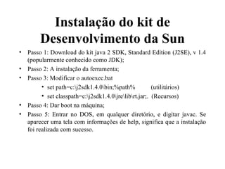 Instalação do kit de Desenvolvimento da Sun Passo 1: Download do kit java 2 SDK, Standard Edition (J2SE), v 1.4 (popularmente conhecido como JDK); Passo 2: A instalação da ferramenta; Passo 3: Modificar o autoexec.bat set path=c:\j2sdk1.4.0\bin;%path%  (utilitários) set classpath=c:\j2sdk1.4.0\jre\lib\rt.jar;.  (Recursos) Passo 4: Dar boot na máquina; Passo 5: Entrar no DOS, em qualquer diretório, e digitar javac. Se aparecer uma tela com informações de help, significa que a instalação foi realizada com sucesso. 