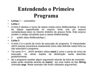 Entendendo o Primeiro Programa Linhas  1 –  comentário Linha  2 A linha 2 declara o nome da classe criada como AloMundoApp. O nome da classe especificada no arquivo fonte cria um arquivo  nomedaclasse.class  no mesmo diretório do arquivo fonte. Este arquivo contém o código compilado para a classe AloMundoApp. 2 public class AloMundoApp { Linha 3 A linha 3 é o ponto de início de execução do programa. O interpretador JAVA precisa encontra-la exatamente como esta definida nesta linha ou não executará o programa. Tal como C++ , JAVA também utiliza  main( )  como o ponto de início de execução. As várias seções da declaração serão descritas posteriormente. Se o programa receber algum argumento através da linha de comando , estes serão recebido através de  main()  , em uma matriz do tipo  String  chamada  args . Neste exemplo não foram utilizados argumentos. 