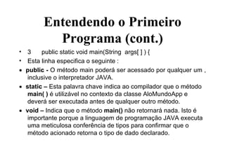 Entendendo o Primeiro Programa (cont.) 3 public static void main(String  args[ ] ) { Esta linha especifica o seguinte :  public -  O método main poderá ser acessado por qualquer um , inclusive o interpretador JAVA.  static –  Esta palavra chave indica ao compilador que o método  main( )  é utilizável no contexto da classe AloMundoApp e deverá ser executada antes de qualquer outro método.  void –  Indica que o método  main()  não retornará nada. Isto é importante porque a linguagem de programação JAVA executa uma meticulosa conferência de tipos para confirmar que o método acionado retorna o tipo de dado declarado. 