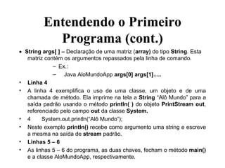 Entendendo o Primeiro Programa (cont.)  String args[ ] –  Declaração de uma matriz ( array)  do tipo  String . Esta matriz contém os argumentos repassados pela linha de comando. Ex.: Java AloMundoApp  args[0] args[1]..... Linha 4 A linha 4 exemplifica o uso de uma classe, um objeto e de uma chamada de método. Ela imprime na tela a  String  “Alô Mundo” para a saída padrão usando o método  println( )  do objeto  PrintStream out , referenciado pelo campo  out  da classe  System. 4 System.out.println(“Alô Mundo”); Neste exemplo  println()  recebe como argumento uma string e escreve a mesma na saída de  stream  padrão. Linhas 5 – 6 As linhas 5 – 6 do programa, as duas chaves, fecham o método  main()  e a classe AloMundoApp, respectivamente. 