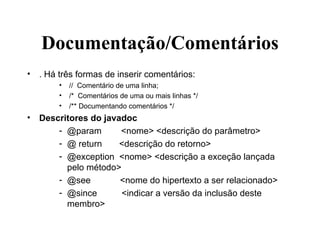 Documentação/Comentários . Há três formas de inserir comentários: //  Comentário de uma linha; /*  Comentários de uma ou mais linhas */ /** Documentando comentários */ Descritores do javadoc @param  <nome> <descrição do parâmetro> @ return  <descrição do retorno> @exception  <nome> <descrição a exceção lançada pelo método> @see  <nome do hipertexto a ser relacionado> @since  <indicar a versão da inclusão deste membro> 