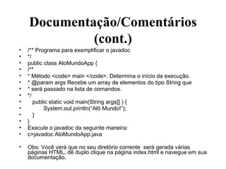 Documentação/Comentários (cont.) /** Programa para exemplificar o javadoc */ public class AloMundoApp { /**  * Método <code> main </code>. Determina o início da execução. * @param args Recebe um array de elementos do tipo String que  * será passado na lista de comandos. */ public static void main(String args[] ) { System.out.println(“Alô Mundo!”); } } Execute o javadoc da seguinte maneira: c>javadoc AloMundoApp.java Obs: Você verá que no seu diretório corrente  será gerada várias páginas HTML, dê duplo clique na página index.html e navegue em sua documentação. 