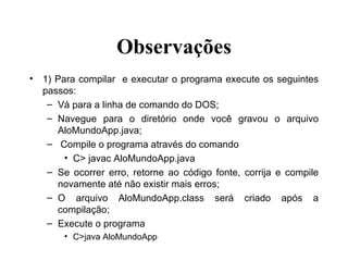 Observações 1) Para compilar  e executar o programa execute os seguintes passos: Vá para a linha de comando do DOS; Navegue para o diretório onde você gravou o arquivo AloMundoApp.java; Compile o programa através do comando C> javac AloMundoApp.java Se ocorrer erro, retorne ao código fonte, corrija e compile novamente até não existir mais erros; O arquivo AloMundoApp.class será criado após a compilação; Execute o programa C>java AloMundoApp 