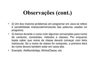 Observações (cont.) 2) Um dos maiores problemas em programar em Java se refere à sensibilidade maiúscula/minúscula das palavras usadas no programa; 3) Iremos durante o curso criar algumas convenções para nome de variáveis, constantes, métodos e classes. Por enquanto basta saber que nome de classe deverá começar com letra maiúscula. Se o nome da classe for composto, a primeira letra do nome deverá também estar em caixa alta. Exemplo: AloMundoApp, MinhaClasse, etc. 