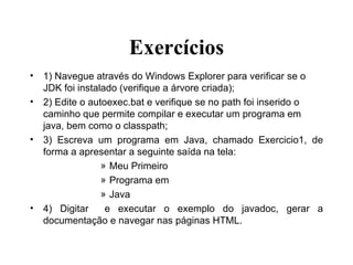 Exercícios 1) Navegue através do Windows Explorer para verificar se o JDK foi instalado (verifique a árvore criada); 2) Edite o autoexec.bat e verifique se no path foi inserido o caminho que permite compilar e executar um programa em java, bem como o classpath; 3) Escreva um programa em Java, chamado Exercicio1, de forma a apresentar a seguinte saída na tela: Meu Primeiro Programa em Java 4) Digitar  e executar o exemplo do javadoc, gerar a documentação e navegar nas páginas HTML. 