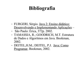 Bibliografia FURGERI, Sérgio.  Java 2: Ensino didático: Desenvolvendo e Implementando Aplicações  – São Paulo: Érica, 372p. 2002.  TAMASSIA, R.; GOODRICH, M.T. Estrutura de Dados e Algoritmos em Java.  Bookman, 2002. DEITEL,H.M.; DEITEL, P.J.  Java: Como Programar , Bookman, 2002. 
