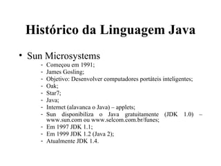 Histórico da Linguagem Java Sun Microsystems Começou em 1991; James Gosling; Objetivo: Desenvolver computadores portáteis inteligentes; Oak; Star7; Java; Internet (alavanca o Java) – applets; Sun disponibiliza o Java gratuitamente (JDK 1.0) – www.sun.com ou www.selcom.com.br/funes; Em 1997 JDK 1.1; Em 1999 JDK 1.2 (Java 2); Atualmente JDK 1.4. 