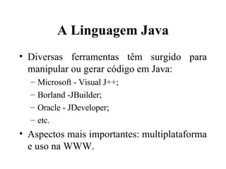 A Linguagem Java Diversas ferramentas têm surgido para manipular ou gerar código em Java: Microsoft - Visual J++; Borland -JBuilder; Oracle - JDeveloper; etc. Aspectos mais importantes: multiplataforma e uso na WWW. 