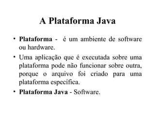 A Plataforma Java Plataforma  -  é um ambiente de software ou hardware. Uma aplicação que é executada sobre uma plataforma pode não funcionar sobre outra, porque o arquivo foi criado para uma plataforma específica. Plataforma Java  - Software. 