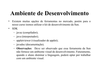Ambiente de Desenvolvimento Existem muitas opções de ferramentas no mercado, porém para o nosso curso iremos utilizar o kit de desenvolvimento da Sun. SDK  javac (compilador); java (interpretador); appletviewer (visualizador de applet); javadoc (documentação). Observações :  Deve ser observado que essa ferramenta da Sun não fornece um ambiente visual de desenvolvimento. Futuramente, quando o aluno dominar a linguagem, poderá optar por trabalhar com um ambiente visual. 