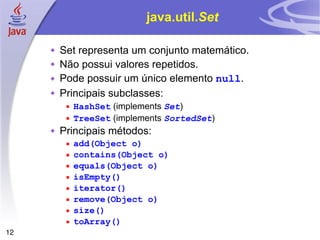 java.util. Set Set representa um conjunto matemático. Não possui valores repetidos. Pode possuir um único elemento  null . Principais subclasses: HashSet  (implements  Set ) TreeSet  (implements  SortedSet ) Principais métodos: add(Object o) contains(Object o) equals(Object o) isEmpty() iterator() remove(Object o) size() toArray() 