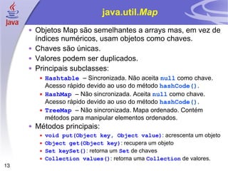 java.util. Map Objetos Map são semelhantes a arrays mas, em vez de índices numéricos, usam objetos como chaves. Chaves são únicas. Valores podem ser duplicados. Principais subclasses: Hashtable  –  Sincronizada. Não aceita  null  como chave. Acesso rápido devido ao uso do método  hashCode() . HashMap  – Não sincronizada. Aceita  null  como chave.  Acesso rápido devido ao uso do método  hashCode() . TreeMap  – Não sincronizada. Mapa ordenado. Contém métodos para manipular elementos ordenados. Métodos principais: void put(Object key, Object value) : acrescenta um objeto Object get(Object key) : recupera um objeto Set keySet() : retorna um  Set  de chaves Collection values() : retorna uma  Collection  de valores. 