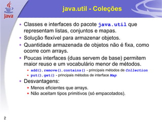 java.util - Coleções Classes e interfaces do pacote  java.util  que representam listas, conjuntos e mapas. Solução flexível para armazenar objetos.  Quantidade armazenada de objetos não é fixa, como ocorre com arrays. Poucas interfaces (duas servem de base) permitem maior reuso e um vocabulário menor de métodos. add() ,  remove() ,  contains()  - principais métodos de  Collection put() ,  get()  - principais métodos de interface  Map Desvantagens: Menos eficientes que arrays. Não aceitam tipos primitivos (só empacotados). 