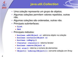 java.util. Collection Uma coleção representa um grupo de objetos. Algumas coleções permitem valores repetidos, outras não. Algumas coleções são ordenadas, outras não. Principais subinterfaces: List Set Principais métodos: boolean add(Object o) : adiciona objeto na coleção boolean contains(Object o) boolean isEmpty() Iterator iterator() : retorna iterator boolean remove(Object o) int size() : retorna o número de elementos Object[] toArray(Object[]) : converte coleção em Array 