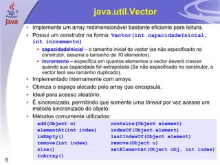 java.util.Vector Implementa um array redimensionável bastante eficiente para leitura. Possui um construtor na forma:  Vector(int capacidadeInicial, int incremento) capacidadeInicial  – o tamanho inicial do vector (se não especificado no construtor, assume o tamanho de 10 elementos). incremento  – especifica em quantos elementos o vector deverá crescer quando sua capacidade for extrapolada (Se não especificado no construtor, o vector terá seu tamanho duplicado). Implementado internamente com arrays. Otimiza o espaço alocado pelo array que encapsula. Ideal para acesso aleatório. É sincronizado, permitindo que somente uma  thread  por vez acesse um método sincronizado do objeto. Métodos comumente utilizados: add(Object o) contains(Object element) elementAt(int index) indexOf(Object element) isEmpty() lastIndexOf(Object element) remove(int index) remove(Object o) size() setElementAt(Object obj, int index) toArray() 
