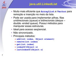 java.util.LinkedList Muito mais eficiente que  ArrayList  e  Vector  para remoção e inserção no meio da lista. Pode ser usada para implementar pilhas, filas unidirecionais (queue) e bidirecionais (deque – double -ended queue). Possui métodos para manipular essas estruturas. Ideal para acesso seqüencial. Não sincronizado. Principais métodos: add(int index, Object element) remove(int index) get(int index) indexOf(Object o) lastIndexOf(Object o) 