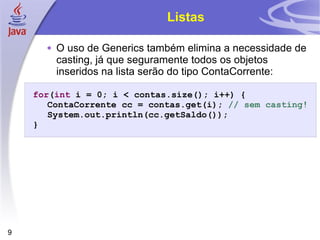 Listas O uso de Generics também elimina a necessidade de casting, já que seguramente todos os objetos inseridos na lista serão do tipo ContaCorrente: for ( int  i = 0; i < contas.size(); i++) { ContaCorrente cc = contas.get(i);  // sem casting! System.out.println(cc.getSaldo()); } 
