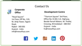 Corporate
Office
“Titanium Square” 3rd Floor,
Office No. B-302, S.G. Highway,
Beside Parsoli Motors. Nr. Thaltej
Crossing, Ahmedabad – 380 054
Gujarat – India
hs@nexsoftsys.com
Development Centre
Contact Us
"Royal Square"
1st Floor, Off No. 110,
Nr. Shilp Tower, Tagore
Road,
Rajkot - 360 001
Gujarat - India
info@nexsoftsys.com
 