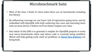 Microbenchmark Suite
• Most of the time, I think it’s been when there are no benchmarks including
few library.
• By influencing coverage we can lower risk of regressions going move, and by
embedded with OpenJDK with both authoring new ones and executing more
tests on more device, I believe we’ll see better outputs over time.
• One intent of this JOB is to generate it simpler for OpenJDK projects to write
new micro benchmarks when and where code is correctly being modified.
Which will help getting early catch on problems as latest Java features are
being built.
 