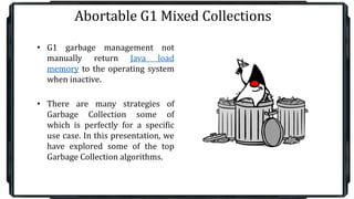 Abortable G1 Mixed Collections
• G1 garbage management not
manually return Java load
memory to the operating system
when inactive.
• There are many strategies of
Garbage Collection some of
which is perfectly for a specific
use case. In this presentation, we
have explored some of the top
Garbage Collection algorithms.
 