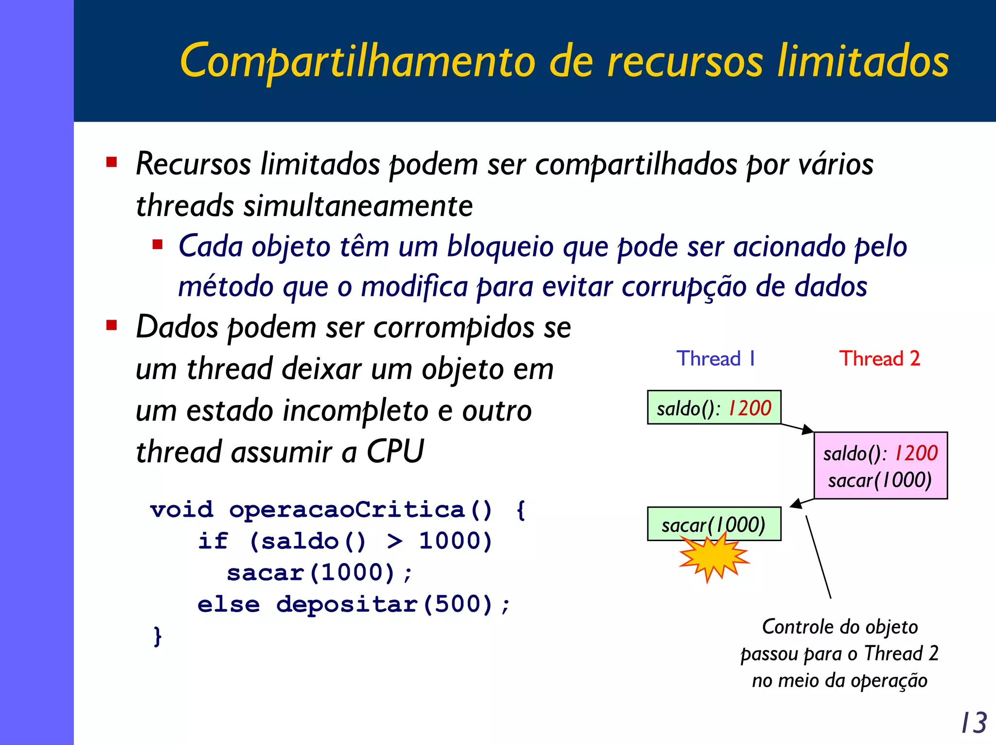 Compartilhamento de recursos limitados
Recursos limitados podem ser compartilhados por vários
threads simultaneamente
Cada objeto têm um bloqueio que pode ser acionado pelo
método que o modifica para evitar corrupção de dados
Dados podem ser corrompidos se
Thread 1
Thread 2
um thread deixar um objeto em
saldo(): 1200
um estado incompleto e outro
saldo(): 1200
thread assumir a CPU
sacar(1000)

void operacaoCritica() {
if (saldo() > 1000)
sacar(1000);
else depositar(500);
}

sacar(1000)

Controle do objeto
passou para o Thread 2
no meio da operação

13

 