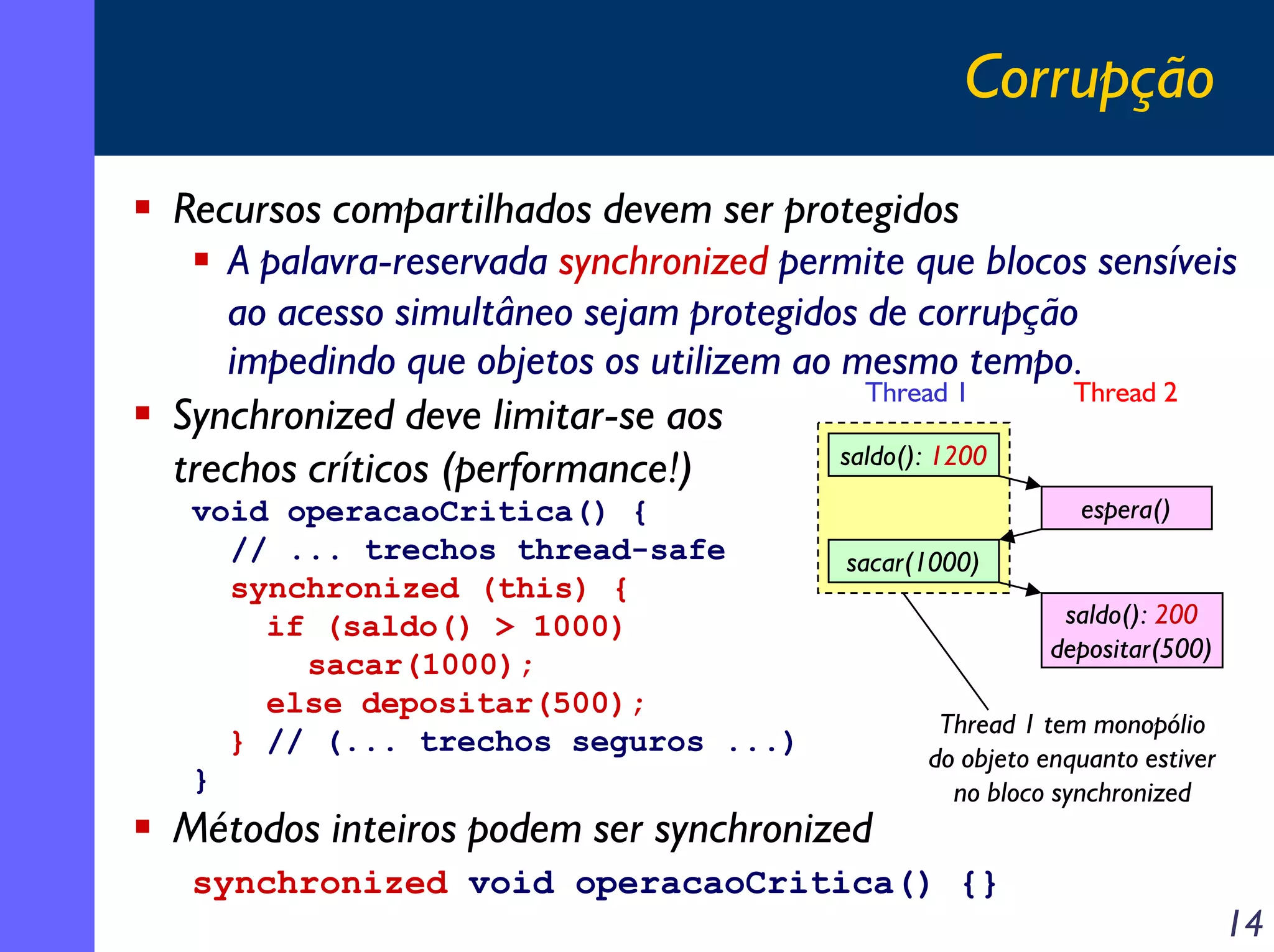 Corrupção
Recursos compartilhados devem ser protegidos
A palavra-reservada synchronized permite que blocos sensíveis
ao acesso simultâneo sejam protegidos de corrupção
impedindo que objetos os utilizem ao mesmo tempo.
Thread 1
Thread 2
Synchronized deve limitar-se aos
saldo(): 1200
trechos críticos (performance!)
void operacaoCritica() {
// ... trechos thread-safe
synchronized (this) {
if (saldo() > 1000)
sacar(1000);
else depositar(500);
} // (... trechos seguros ...)
}

espera()

sacar(1000)

Métodos inteiros podem ser synchronized

saldo(): 200
depositar(500)
Thread 1 tem monopólio
do objeto enquanto estiver
no bloco synchronized

synchronized void operacaoCritica() {}

14

 
