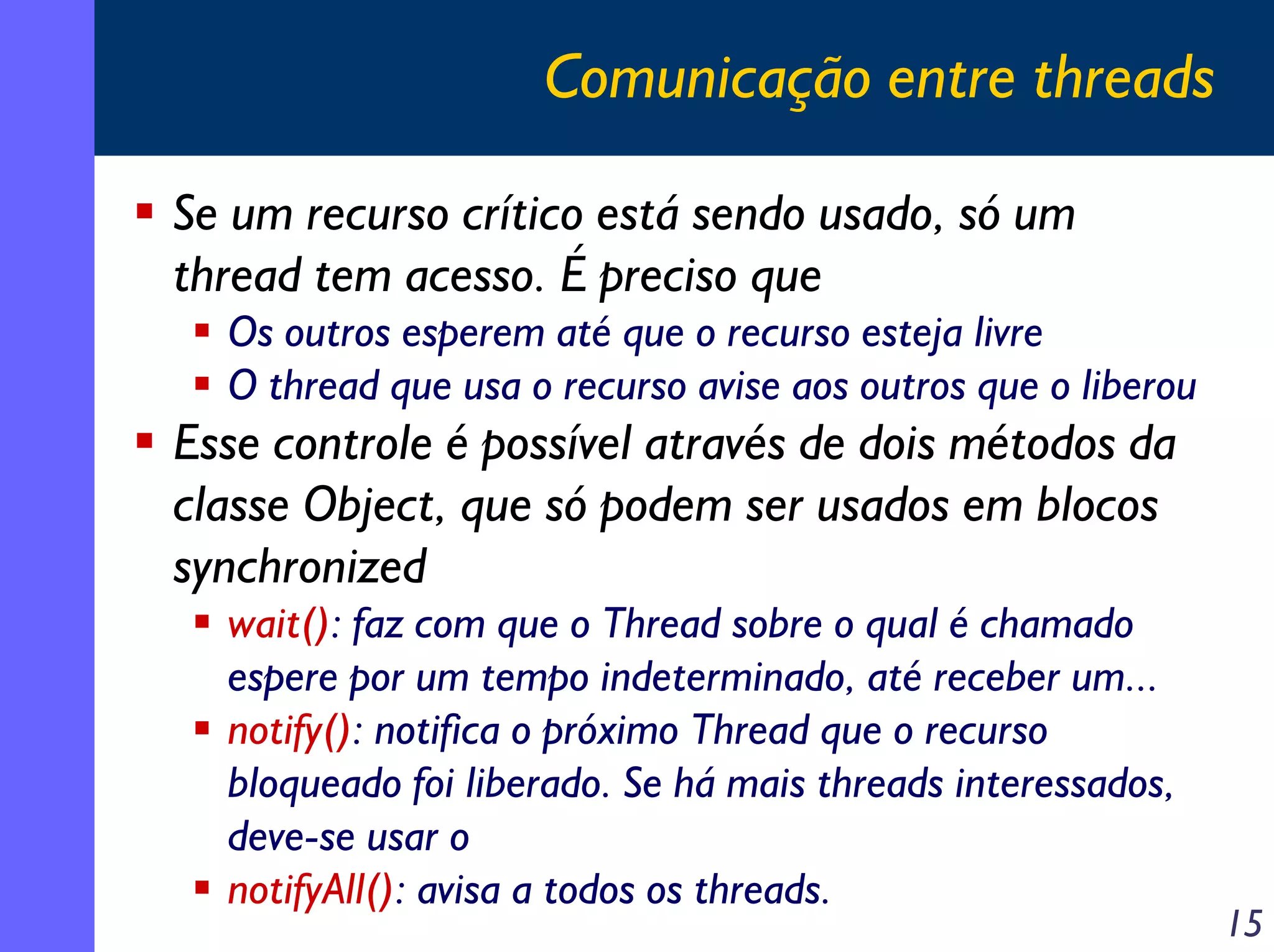 Comunicação entre threads
Se um recurso crítico está sendo usado, só um
thread tem acesso. É preciso que
Os outros esperem até que o recurso esteja livre
O thread que usa o recurso avise aos outros que o liberou

Esse controle é possível através de dois métodos da
classe Object, que só podem ser usados em blocos
synchronized
wait(): faz com que o Thread sobre o qual é chamado
espere por um tempo indeterminado, até receber um...
notify(): notifica o próximo Thread que o recurso
bloqueado foi liberado. Se há mais threads interessados,
deve-se usar o
notifyAll(): avisa a todos os threads.

15

 