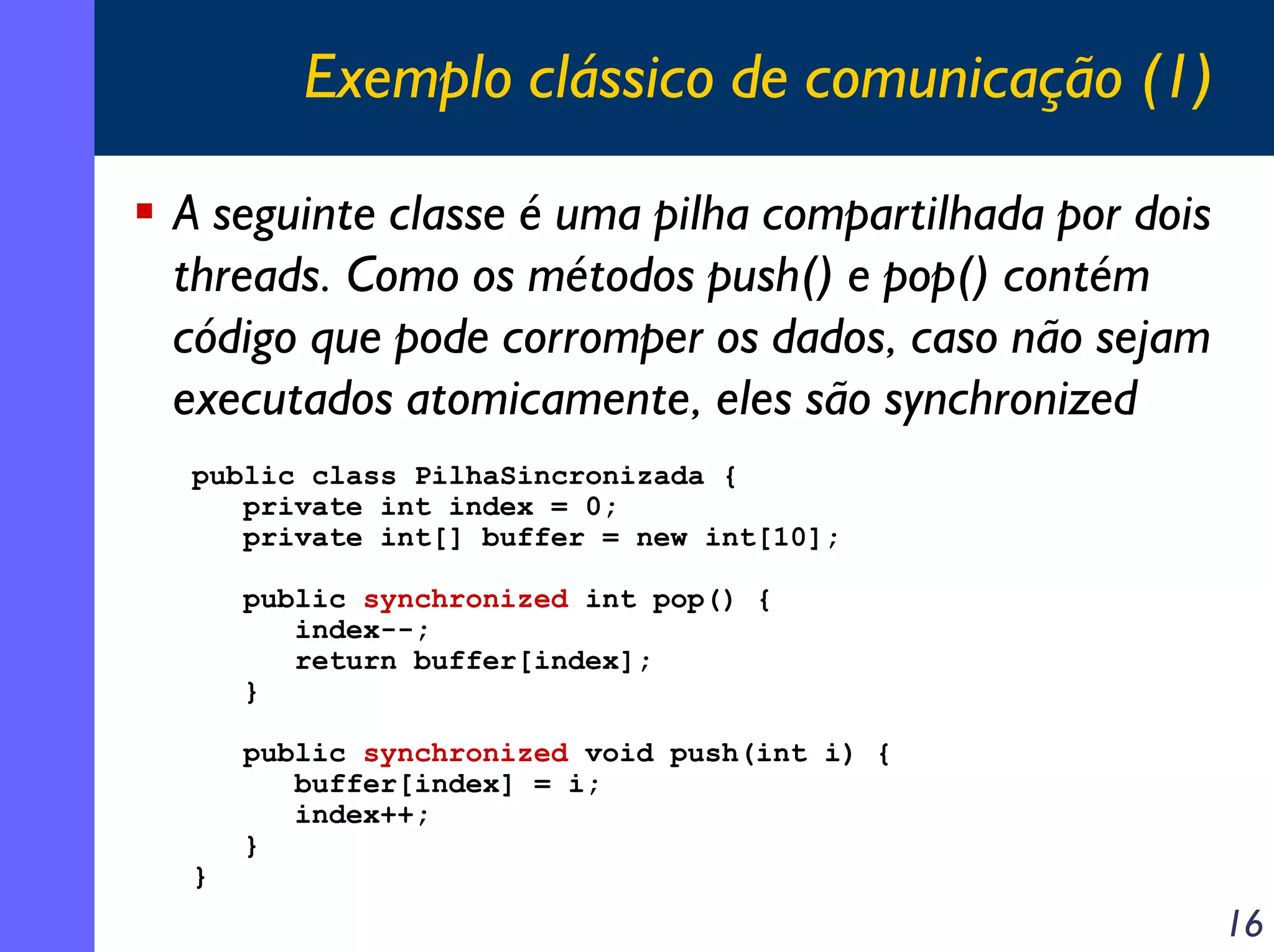 Exemplo clássico de comunicação (1)
A seguinte classe é uma pilha compartilhada por dois
threads. Como os métodos push() e pop() contém
código que pode corromper os dados, caso não sejam
executados atomicamente, eles são synchronized
public class PilhaSincronizada {
private int index = 0;
private int[] buffer = new int[10];
public synchronized int pop() {
index--;
return buffer[index];
}

}

public synchronized void push(int i) {
buffer[index] = i;
index++;
}

16

 