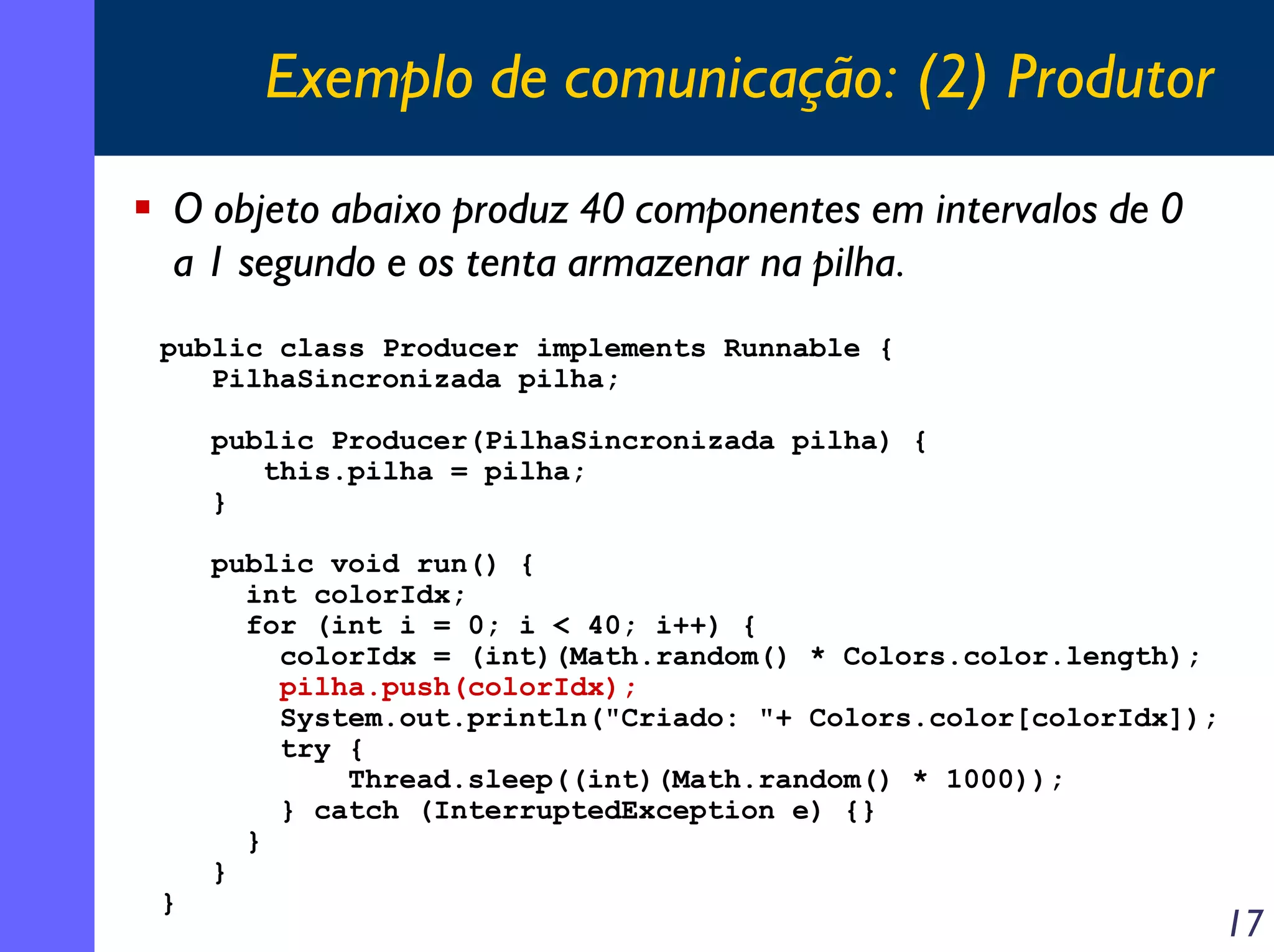 Exemplo de comunicação: (2) Produtor
O objeto abaixo produz 40 componentes em intervalos de 0
a 1 segundo e os tenta armazenar na pilha.
public class Producer implements Runnable {
PilhaSincronizada pilha;
public Producer(PilhaSincronizada pilha) {
this.pilha = pilha;
}

}

public void run() {
int colorIdx;
for (int i = 0; i < 40; i++) {
colorIdx = (int)(Math.random() * Colors.color.length);
pilha.push(colorIdx);
System.out.println("Criado: "+ Colors.color[colorIdx]);
try {
Thread.sleep((int)(Math.random() * 1000));
} catch (InterruptedException e) {}
}
}

17

 