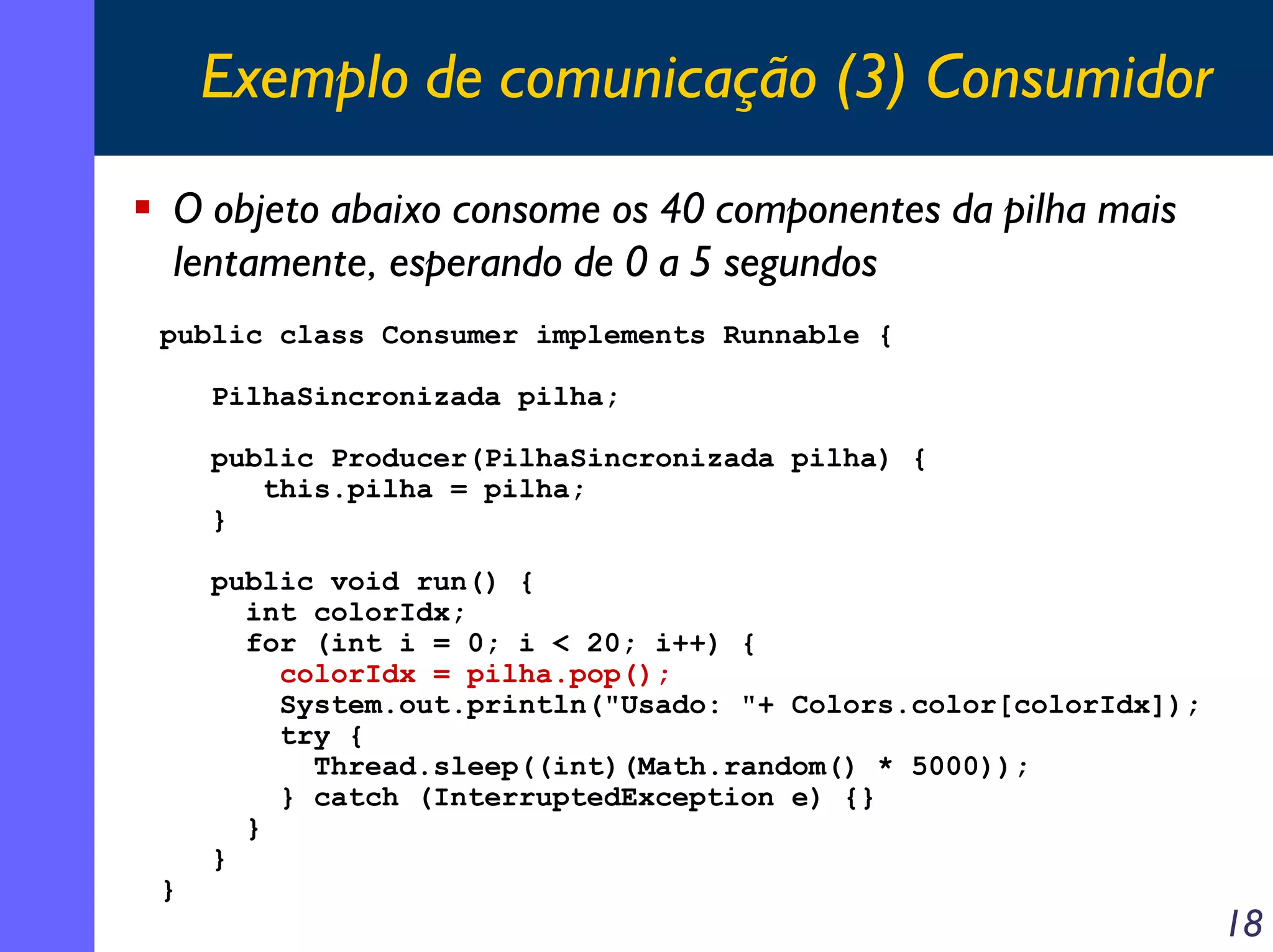 Exemplo de comunicação (3) Consumidor
O objeto abaixo consome os 40 componentes da pilha mais
lentamente, esperando de 0 a 5 segundos
public class Consumer implements Runnable {
PilhaSincronizada pilha;
public Producer(PilhaSincronizada pilha) {
this.pilha = pilha;
}

}

public void run() {
int colorIdx;
for (int i = 0; i < 20; i++) {
colorIdx = pilha.pop();
System.out.println("Usado: "+ Colors.color[colorIdx]);
try {
Thread.sleep((int)(Math.random() * 5000));
} catch (InterruptedException e) {}
}
}

18

 
