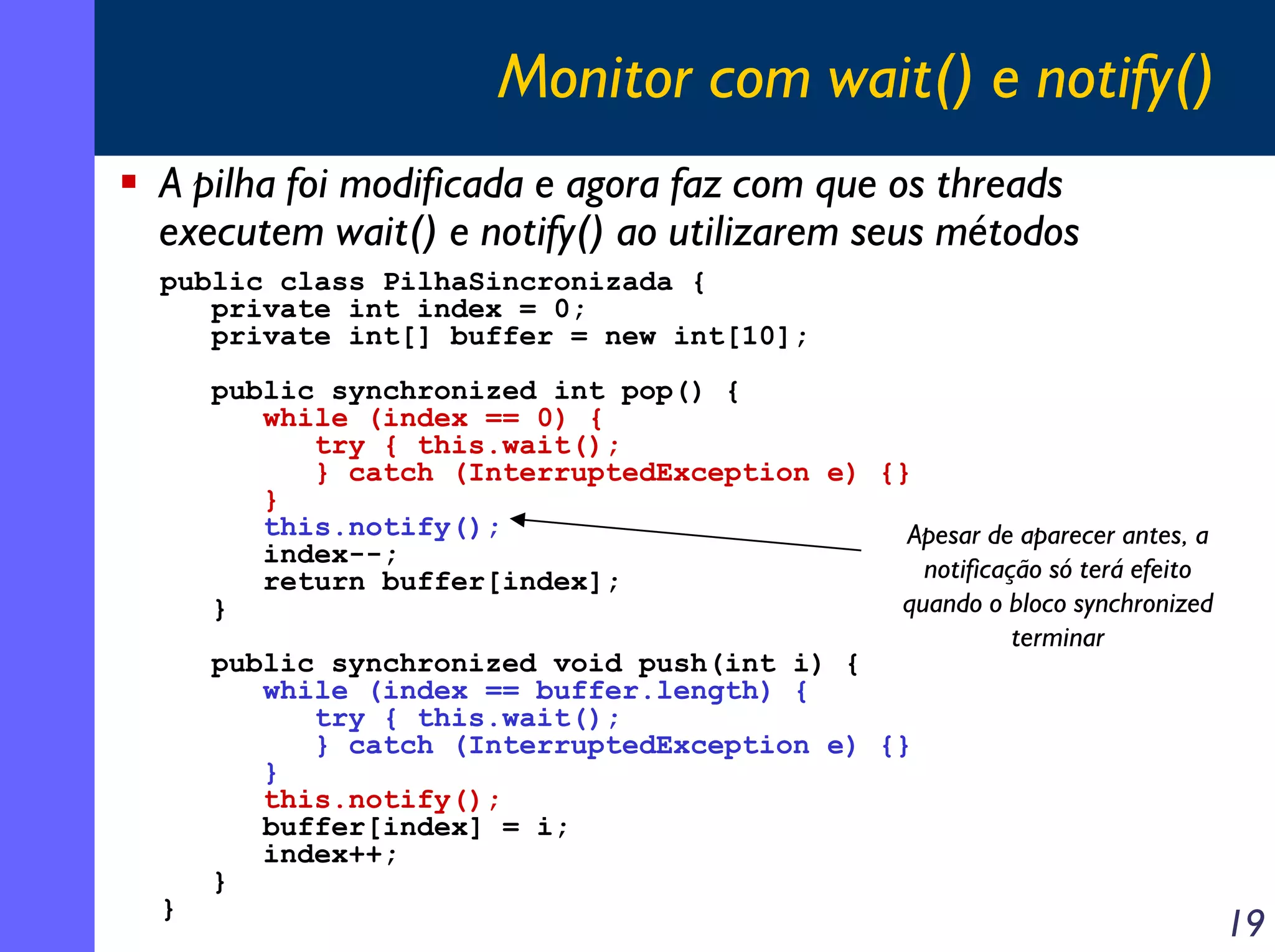 Monitor com wait() e notify()
A pilha foi modificada e agora faz com que os threads
executem wait() e notify() ao utilizarem seus métodos
public class PilhaSincronizada {
private int index = 0;
private int[] buffer = new int[10];

}

public synchronized int pop() {
while (index == 0) {
try { this.wait();
} catch (InterruptedException e) {}
}
this.notify();
Apesar de aparecer antes, a
index--;
notificação só terá efeito
return buffer[index];
quando o bloco synchronized
}
terminar
public synchronized void push(int i) {
while (index == buffer.length) {
try { this.wait();
} catch (InterruptedException e) {}
}
this.notify();
buffer[index] = i;
index++;
}

19

 