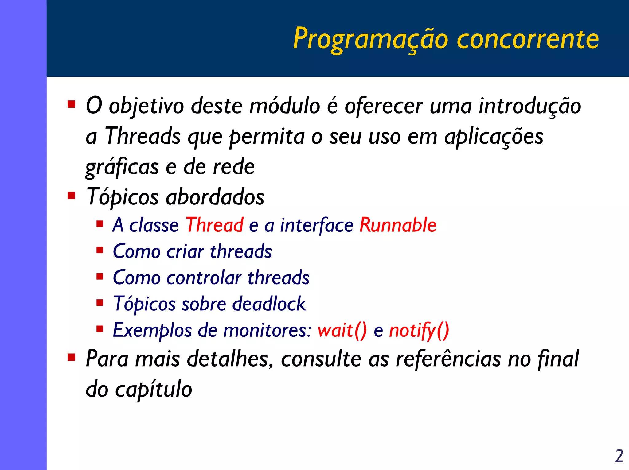Programação concorrente
O objetivo deste módulo é oferecer uma introdução
a Threads que permita o seu uso em aplicações
gráficas e de rede
Tópicos abordados
A classe Thread e a interface Runnable
Como criar threads
Como controlar threads
Tópicos sobre deadlock
Exemplos de monitores: wait() e notify()

Para mais detalhes, consulte as referências no final
do capítulo
2

 