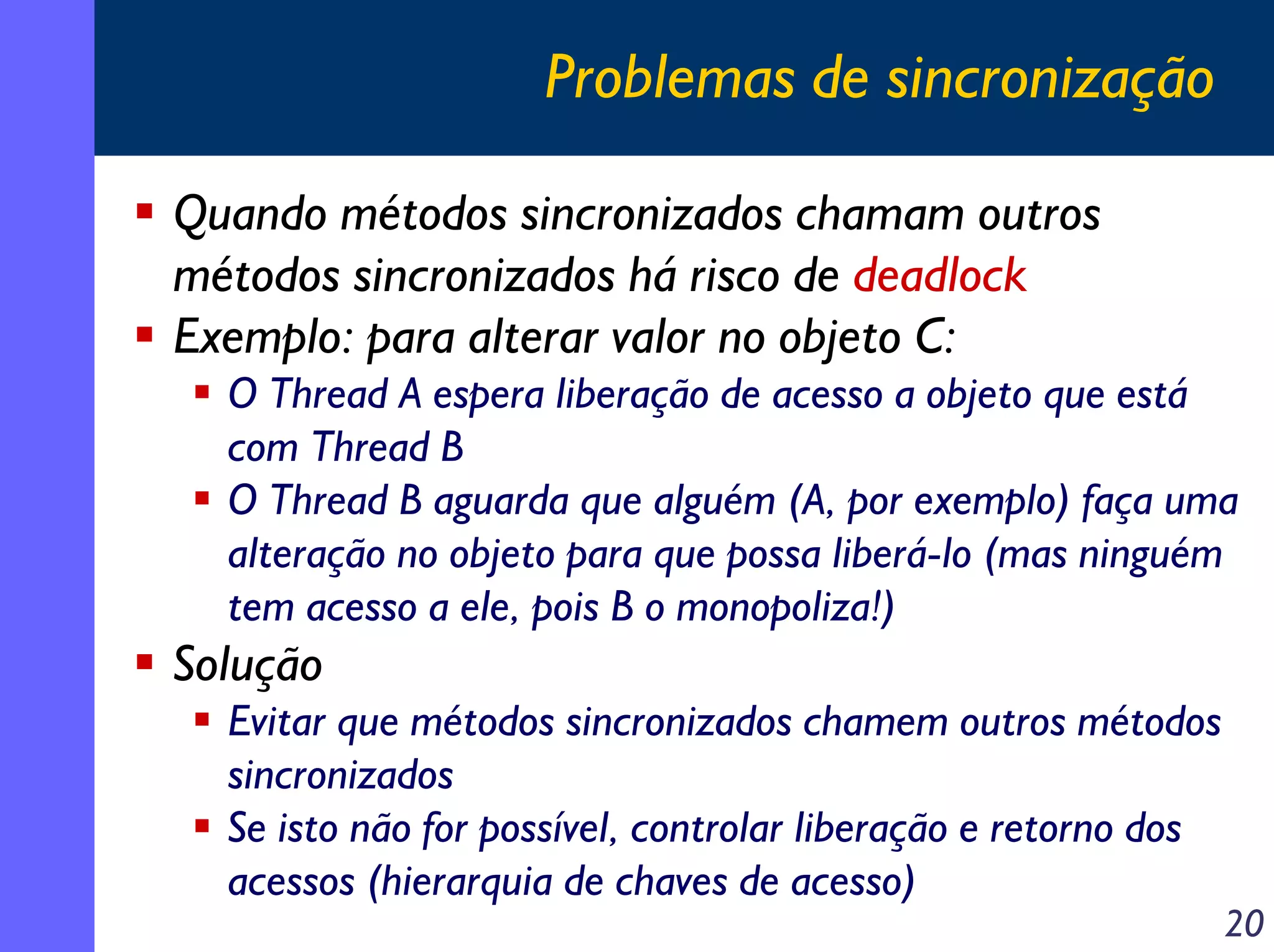 Problemas de sincronização
Quando métodos sincronizados chamam outros
métodos sincronizados há risco de deadlock
Exemplo: para alterar valor no objeto C:
O Thread A espera liberação de acesso a objeto que está
com Thread B
O Thread B aguarda que alguém (A, por exemplo) faça uma
alteração no objeto para que possa liberá-lo (mas ninguém
tem acesso a ele, pois B o monopoliza!)

Solução
Evitar que métodos sincronizados chamem outros métodos
sincronizados
Se isto não for possível, controlar liberação e retorno dos
acessos (hierarquia de chaves de acesso)

20

 