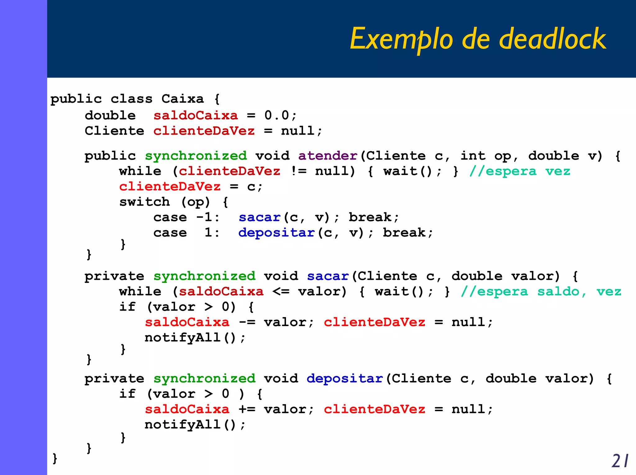 Exemplo de deadlock
public class Caixa {
double saldoCaixa = 0.0;
Cliente clienteDaVez = null;
public synchronized void atender(Cliente c, int op, double v) {
while (clienteDaVez != null) { wait(); } //espera vez
clienteDaVez = c;
switch (op) {
case -1: sacar(c, v); break;
case 1: depositar(c, v); break;
}
}

}

private synchronized void sacar(Cliente c, double valor) {
while (saldoCaixa <= valor) { wait(); } //espera saldo, vez
if (valor > 0) {
saldoCaixa -= valor; clienteDaVez = null;
notifyAll();
}
}
private synchronized void depositar(Cliente c, double valor) {
if (valor > 0 ) {
saldoCaixa += valor; clienteDaVez = null;
notifyAll();
}
}

21

 