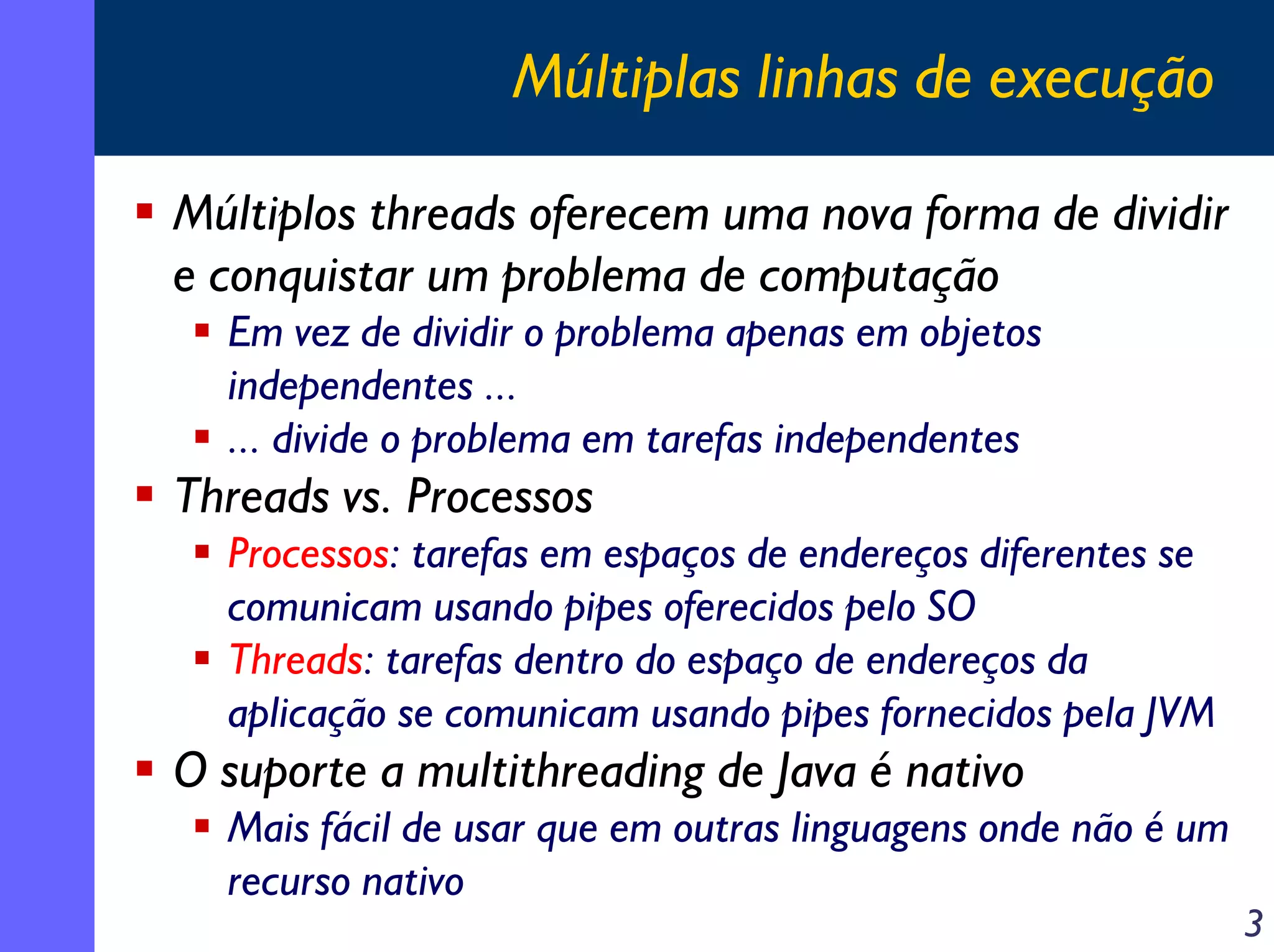 Múltiplas linhas de execução
Múltiplos threads oferecem uma nova forma de dividir
e conquistar um problema de computação
Em vez de dividir o problema apenas em objetos
independentes ...
... divide o problema em tarefas independentes

Threads vs. Processos
Processos: tarefas em espaços de endereços diferentes se
comunicam usando pipes oferecidos pelo SO
Threads: tarefas dentro do espaço de endereços da
aplicação se comunicam usando pipes fornecidos pela JVM

O suporte a multithreading de Java é nativo
Mais fácil de usar que em outras linguagens onde não é um
recurso nativo

3

 