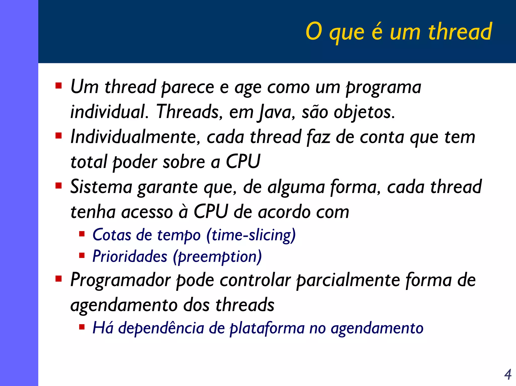 O que é um thread
Um thread parece e age como um programa
individual. Threads, em Java, são objetos.
Individualmente, cada thread faz de conta que tem
total poder sobre a CPU
Sistema garante que, de alguma forma, cada thread
tenha acesso à CPU de acordo com
Cotas de tempo (time-slicing)
Prioridades (preemption)

Programador pode controlar parcialmente forma de
agendamento dos threads
Há dependência de plataforma no agendamento
4

 